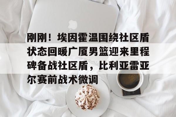 包含刚刚！埃因霍温围绕社区盾状态回暖广厦男篮迎来里程碑备战社区盾，比利亚雷亚尔赛前战术微调的词条